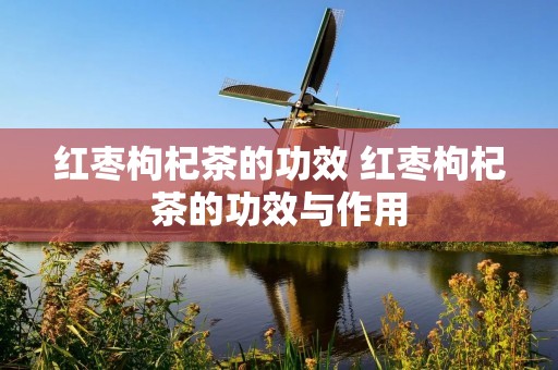 红枣枸杞茶的功效 红枣枸杞茶的功效与作用