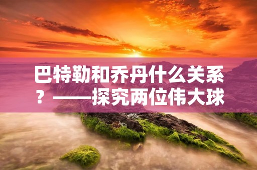 巴特勒和乔丹什么关系?——探究两位伟大球星的联系 巴特勒和乔丹什么关系?——探究两位伟大球星的联系