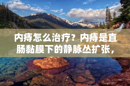 内痔怎么治疗?内痔是直肠黏膜下的静脉丛扩张,常见于40岁以上的人群。内痔的症状包括便血、**坠胀感、**瘙痒、黏液分泌等。如果不及时治疗,内痔会逐渐恶化,严重时会导致**环状肌功能障碍、肛裂等并发症。那么,如何治疗内痔呢? 内痔怎么治疗?内痔是直肠黏膜下的静脉丛扩张,常见于40岁以上的人群。内痔的症状包括便血、**坠胀感、**瘙痒、黏液分泌等。如果不及时治疗,内痔会逐渐恶化,严重时会导致**环状肌功能障碍、肛裂等并发症。那么,如何治疗内痔呢?