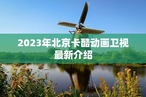 2023年北京卡酷动画卫视最新介绍