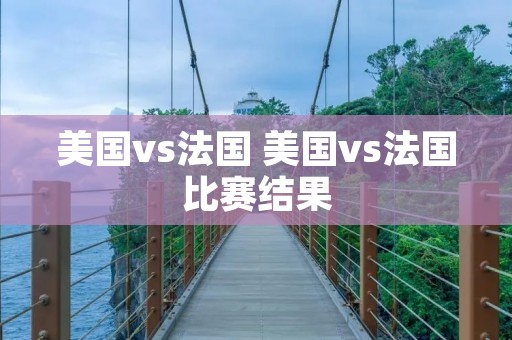 美国vs法国 美国vs法国比赛结果 美国vs法国 美国vs法国比赛结果