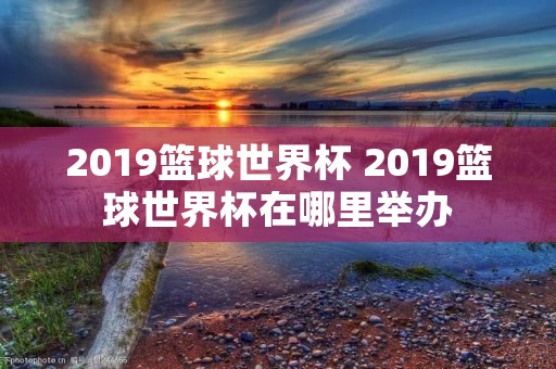 2019篮球世界杯 2019篮球世界杯在哪里举办