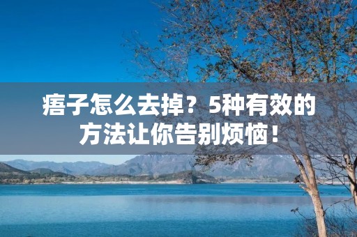 痦子怎么去掉？5种有效的方法让你告别烦恼！