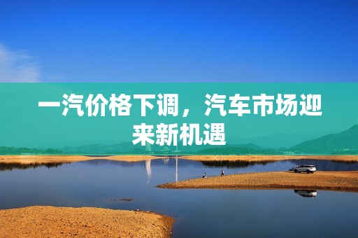 一汽价格下调,汽车市场迎来新机遇 一汽价格下调,汽车市场迎来新机遇