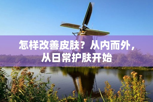 怎样改善皮肤?从内而外,从日常护肤开始 怎样改善皮肤?从内而外,从日常护肤开始