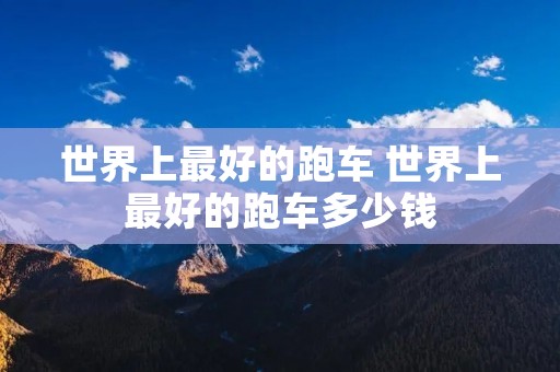 世界上最好的跑车 世界上最好的跑车多少钱 世界上最好的跑车 世界上最好的跑车多少钱