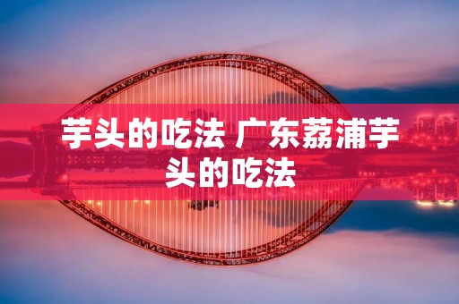 芋头的吃法 广东荔浦芋头的吃法