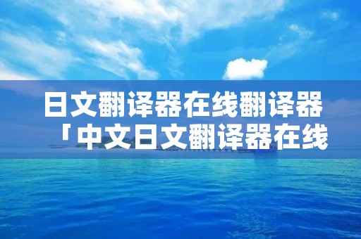 日文翻译器在线翻译器「中文日文翻译器在线翻译」 日文翻译器在线翻译器「中文日文翻译器在线翻译」