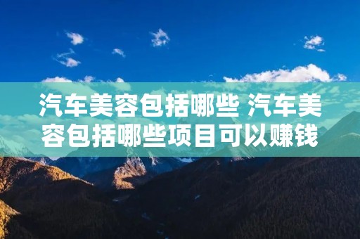 汽车美容包括哪些 汽车美容包括哪些项目可以赚钱