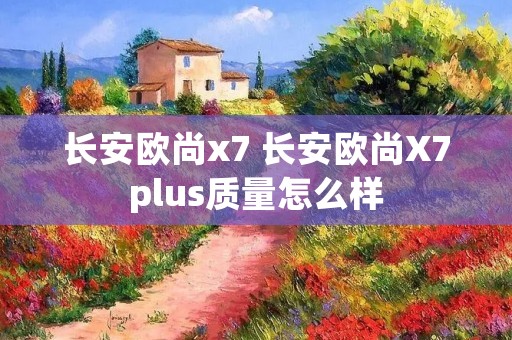 长安欧尚x7 长安欧尚X7plus质量怎么样
