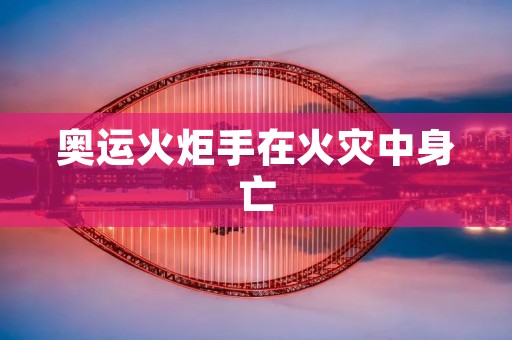 奥运火炬手在火灾中身亡:一场悲剧的反思 奥运火炬手在火灾中身亡:一场悲剧的反思