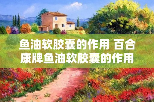 鱼油软胶囊的作用 百合康牌鱼油软胶囊的作用