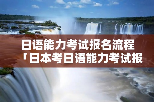 日语能力考试报名流程「日本考日语能力考试报名」