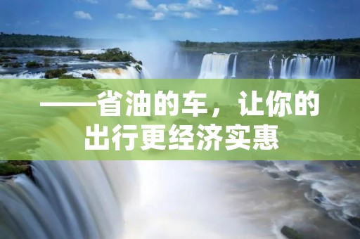 ——省油的车,让你的出行更经济实惠 ——省油的车,让你的出行更经济实惠