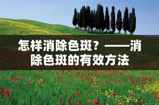 怎样消除色斑?——消除色斑的有效方法 怎样消除色斑?——消除色斑的有效方法