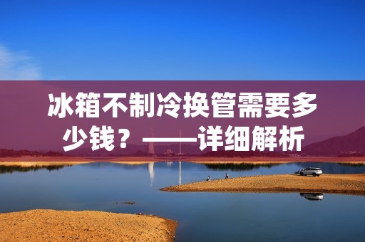 冰箱不制冷换管需要多少钱?——详细解析 冰箱不制冷换管需要多少钱?——详细解析