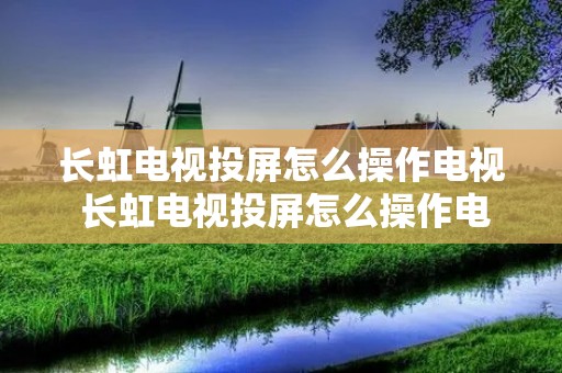 长虹电视投屏怎么操作电视 长虹电视投屏怎么操作电视不显示 长虹电视投屏怎么操作电视 长虹电视投屏怎么操作电视不显示