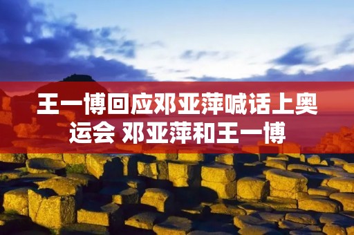 王一博回应邓亚萍喊话上奥运会 邓亚萍和王一博 王一博回应邓亚萍喊话上奥运会 邓亚萍和王一博