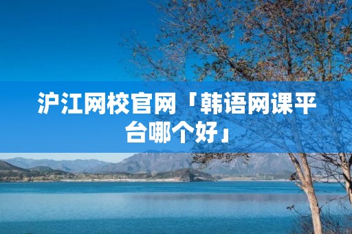 沪江网校官网「韩语网课平台哪个好」