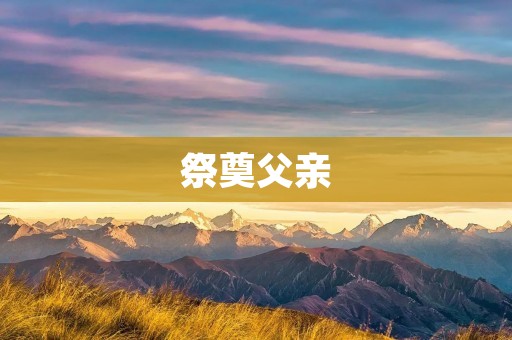 祭奠父亲:缅怀亲情的深度体验 祭奠父亲:缅怀亲情的深度体验