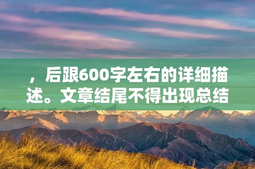 ,后跟600字左右的详细描述。文章结尾不得出现总结性话语,同时严格禁止使用“总的来说,首先,其次,最后,总之,此外,总体来说,综上所述”等词汇。 ,后跟600字左右的详细描述。文章结尾不得出现总结性话语,同时严格禁止使用“总的来说,首先,其次,最后,总之,此外,总体来说,综上所述”等词汇。