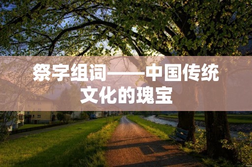 祭字组词——中国传统文化的瑰宝 祭字组词——中国传统文化的瑰宝