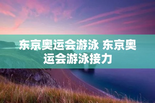 东京奥运会游泳 东京奥运会游泳接力