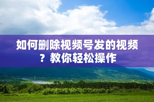 如何删除视频号发的视频?教你轻松操作