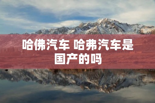 哈佛汽车 哈弗汽车是国产的吗