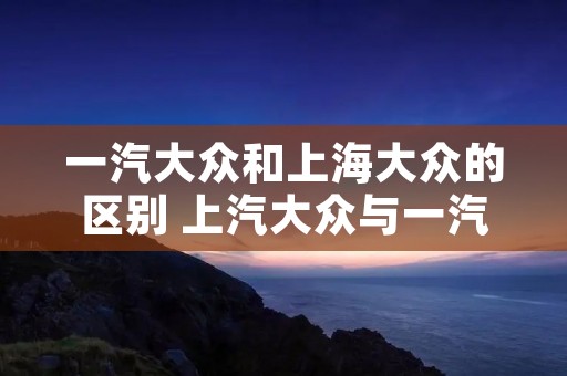 一汽大众和上海大众的区别 上汽大众与一汽大众哪个质量好 一汽大众和上海大众的区别 上汽大众与一汽大众哪个质量好