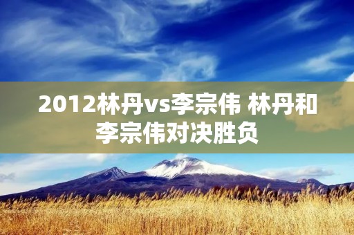 2012林丹vs李宗伟 林丹和李宗伟对决胜负