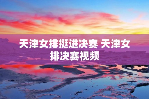 天津女排挺进决赛 天津女排决赛视频 天津女排挺进决赛 天津女排决赛视频