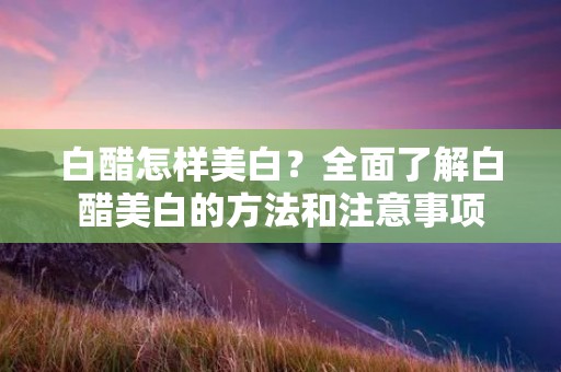 白醋怎样美白?全面了解白醋美白的方法和注意事项 白醋怎样美白?全面了解白醋美白的方法和注意事项