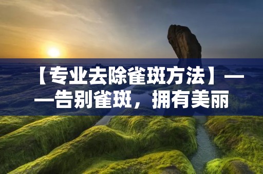 【专业去除雀斑方法】——告别雀斑，拥有美丽肌肤