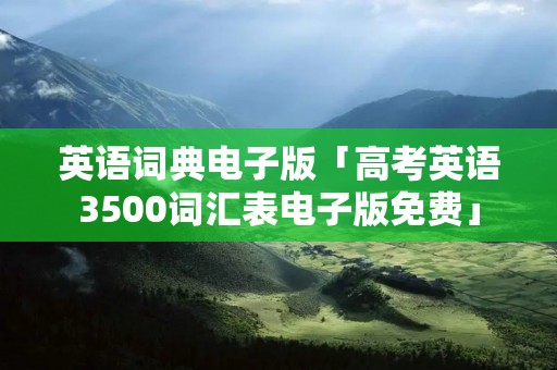 英语词典电子版「高考英语3500词汇表电子版免费」
