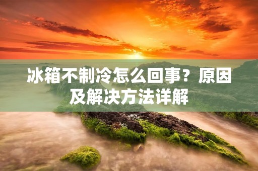 冰箱不制冷怎么回事？原因及解决方法详解
