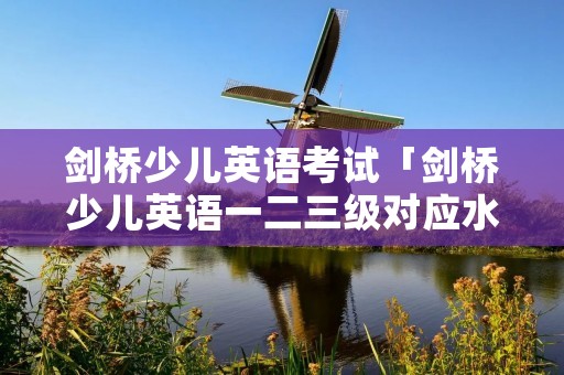 剑桥少儿英语考试「剑桥少儿英语一二三级对应水平」