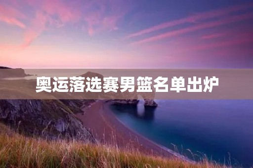 奥运落选赛男篮名单出炉：谁能代表中国征战东京？
