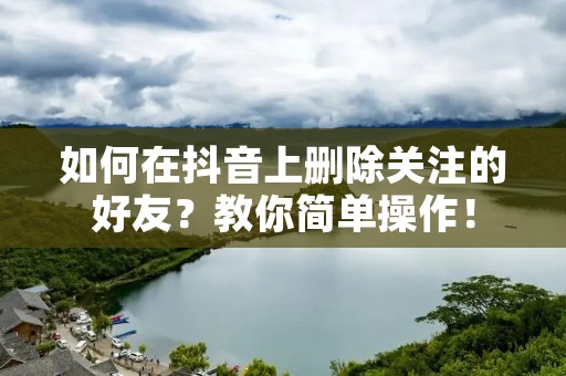 如何在抖音上删除关注的好友？教你简单操作！