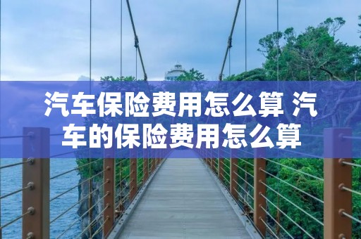 汽车保险费用怎么算 汽车的保险费用怎么算