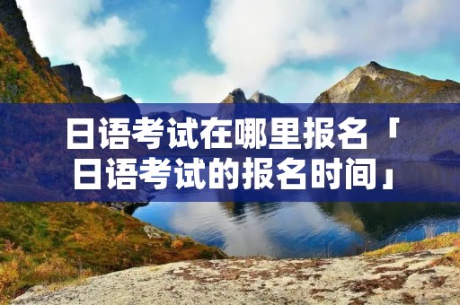 日语考试在哪里报名「日语考试的报名时间」
