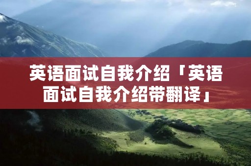 英语面试自我介绍「英语面试自我介绍带翻译」 英语面试自我介绍「英语面试自我介绍带翻译」