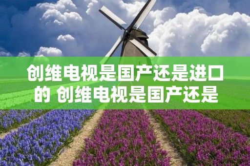 创维电视是国产还是进口的 创维电视是国产还是进口的 创维电视是国产还是进口的 创维电视是国产还是进口的