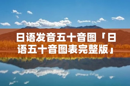日语发音五十音图「日语五十音图表完整版」 日语发音五十音图「日语五十音图表完整版」
