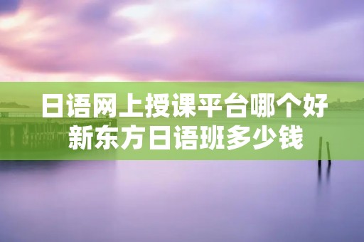 日语网上授课平台哪个好 新东方日语班多少钱