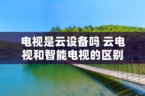 电视是云设备吗 云电视和智能电视的区别 电视是云设备吗 云电视和智能电视的区别