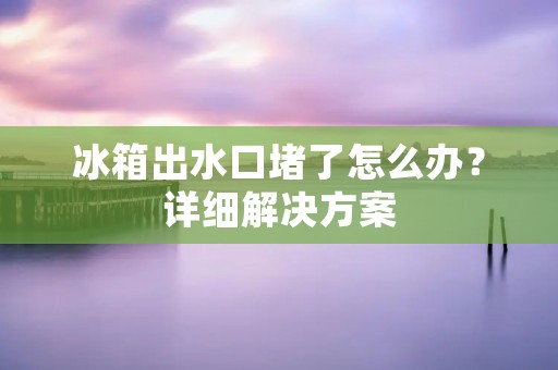 冰箱出水口堵了怎么办?详细解决方案 冰箱出水口堵了怎么办?详细解决方案