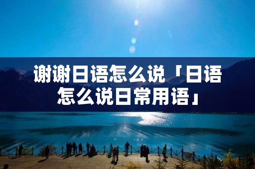 谢谢日语怎么说「日语怎么说日常用语」