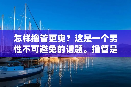 怎样撸管更爽?这是一个男性不可避免的话题。撸管是一种常见的性行为,男性们喜欢通过**来释放身体的紧张和压力。但是,有些人在撸管的时候并没有达到预期的效果,所以今天我将为大家介绍一些撸管技巧,让你在撸管的过程中更加舒适和愉悦。 怎样撸管更爽?这是一个男性不可避免的话题。撸管是一种常见的性行为,男性们喜欢通过**来释放身体的紧张和压力。但是,有些人在撸管的时候并没有达到预期的效果,所以今天我将为大家介绍一些撸管技巧,让你在撸管的过程中更加舒适和愉悦。
