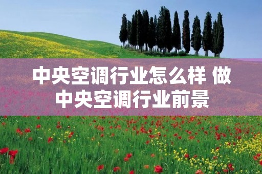 中央空调行业怎么样 做中央空调行业前景 中央空调行业怎么样 做中央空调行业前景